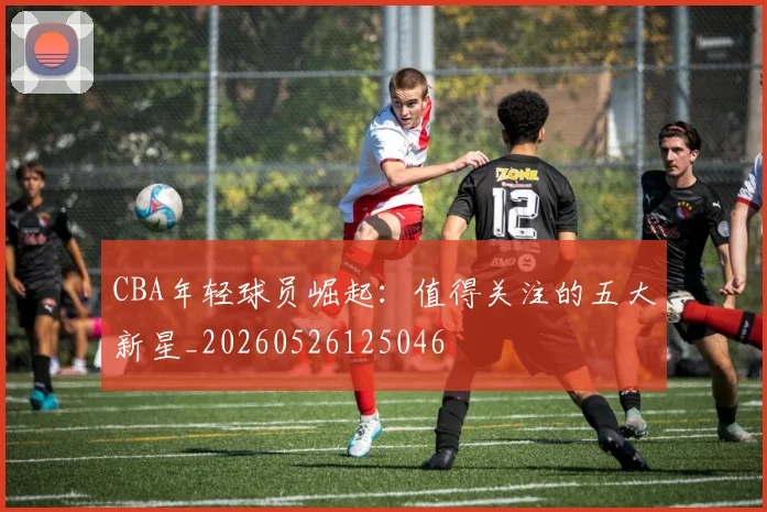CBA年轻球员崛起:值得关注的五大新星_20260526125046