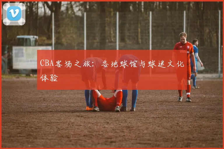 CBA客场之旅：各地球馆与球迷文化体验